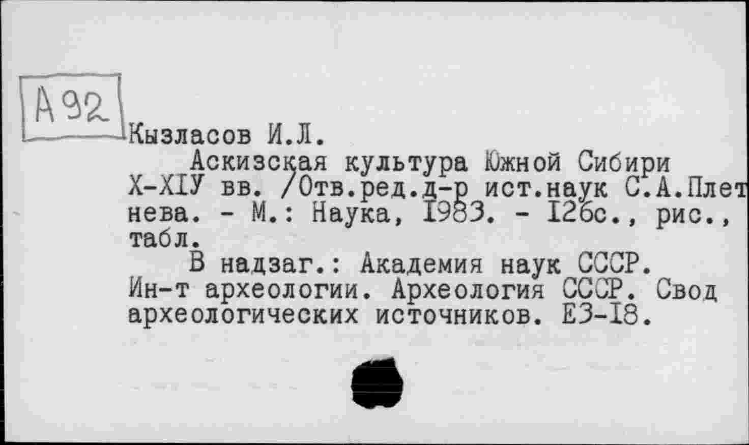 ﻿fW
Кызласов И.Л.
Аскизская культура Южной Сибири Х-ХІУ вв. /Отв.ред.д-р ист.наук С.А.Пле нова. - М.: Наука, 1983. - 126с., рис., табл.
В надзаг.: Академия наук СССР.
Ин-т археологии. Археология СССР. Свод археологических источников. E3-I8.